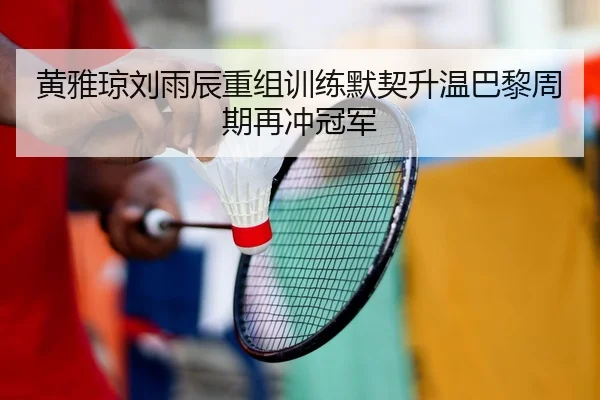 黄雅琼刘雨辰重组训练默契升温巴黎周期再冲冠军