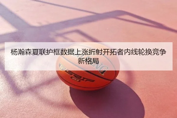杨瀚森夏联护框数据上涨折射开拓者内线轮换竞争新格局
