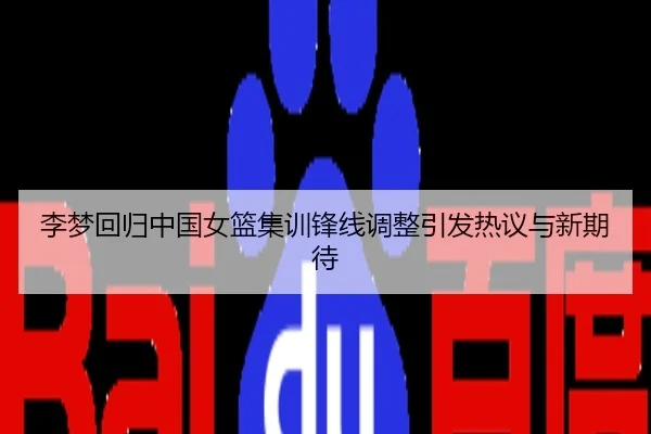 李梦回归中国女篮集训锋线调整引发热议与新期待