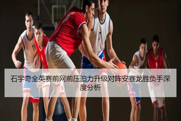 石宇奇全英赛前网前压迫力升级对阵安赛龙胜负手深度分析
