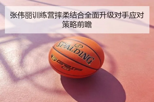 张伟丽训练营摔柔结合全面升级对手应对策略前瞻