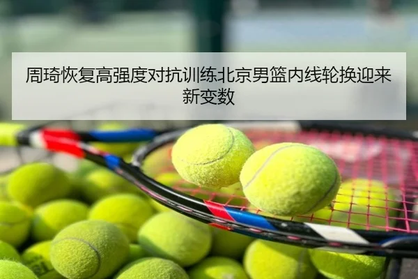 周琦恢复高强度对抗训练北京男篮内线轮换迎来新变数