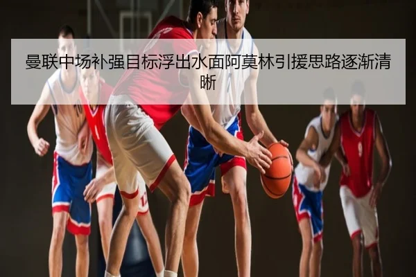 曼联中场补强目标浮出水面阿莫林引援思路逐渐清晰