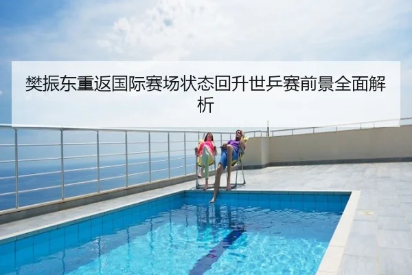 樊振东重返国际赛场状态回升世乒赛前景全面解析