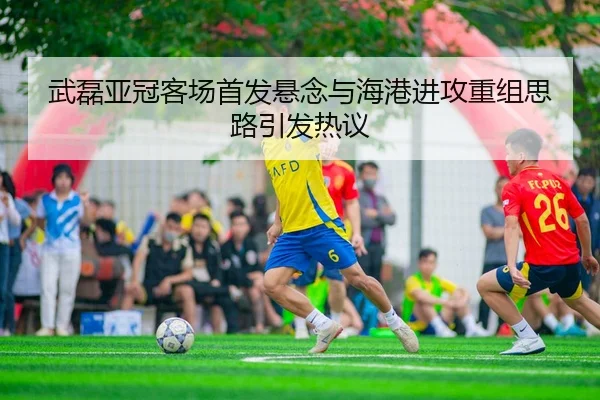 武磊亚冠客场首发悬念与海港进攻重组思路引发热议