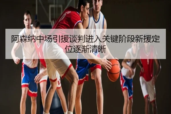 阿森纳中场引援谈判进入关键阶段新援定位逐渐清晰