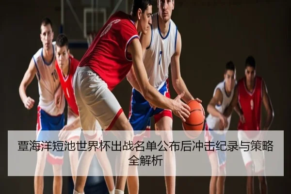 覃海洋短池世界杯出战名单公布后冲击纪录与策略全解析
